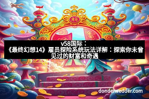 v58国际:《最终幻想14》雇员探险系统玩法详解:探索你未曾见过的财富和奇遇